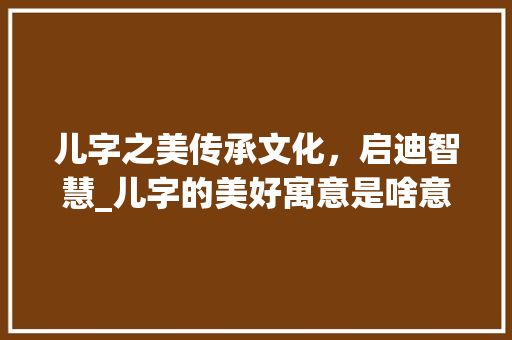 儿字之美传承文化，启迪智慧_儿字的美好寓意是啥意思