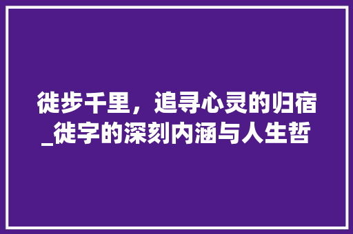 徙步千里，追寻心灵的归宿_徙字的深刻内涵与人生哲理