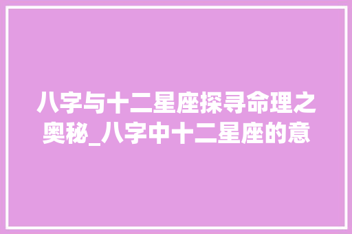八字与十二星座探寻命理之奥秘_八字中十二星座的意思是