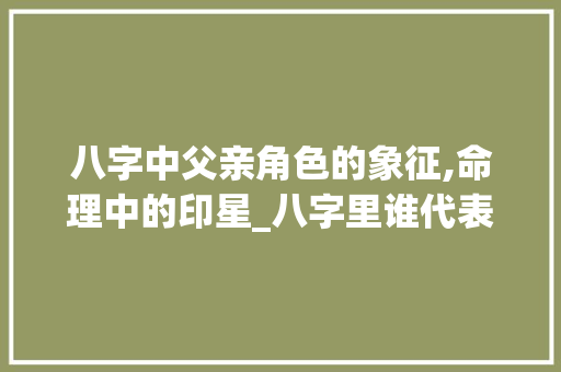 八字中父亲角色的象征,命理中的印星_八字里谁代表父亲的意思