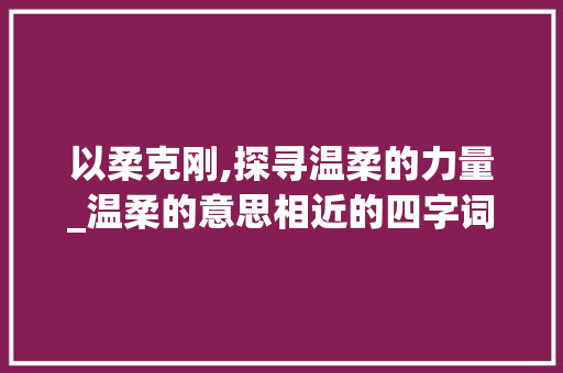 以柔克刚,探寻温柔的力量_温柔的意思相近的四字词
