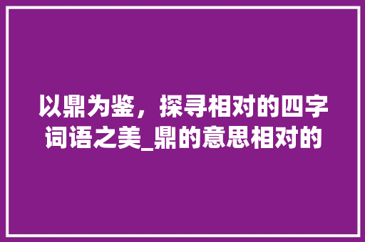 以鼎为鉴，探寻相对的四字词语之美_鼎的意思相对的四字词语