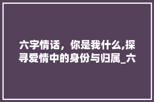 六字情话，你是我什么,探寻爱情中的身份与归属_六字你是我的什么意思