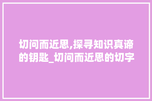 切问而近思,探寻知识真谛的钥匙_切问而近思的切字的意思