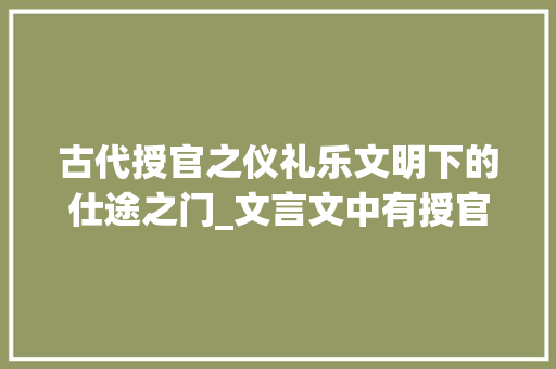 古代授官之仪礼乐文明下的仕途之门_文言文中有授官意思的字