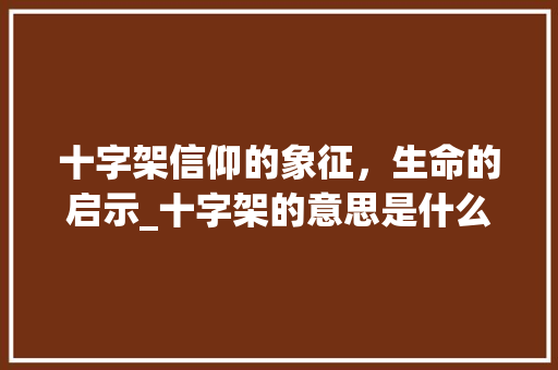 十字架信仰的象征，生命的启示_十字架的意思是什么意思