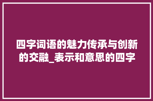 四字词语的魅力传承与创新的交融_表示和意思的四字词语