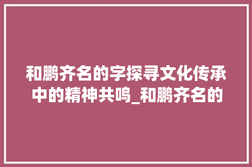 和鹏齐名的字探寻文化传承中的精神共鸣_和鹏齐名的字是什么意思 第1张 和鹏齐名的字探寻文化传承中的精神共鸣_和鹏齐名的字是什么意思 第1张