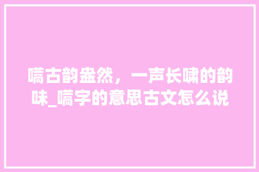 嚆古韵盎然，一声长啸的韵味_嚆字的意思古文怎么说