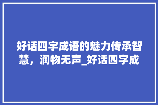 好话四字成语的魅力传承智慧，润物无声_好话四字成语的意思大全