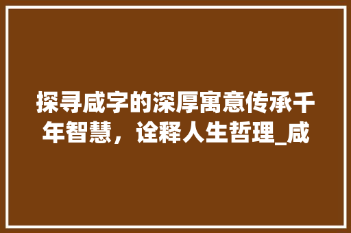 探寻咸字的深厚寓意传承千年智慧，诠释人生哲理_咸字的寓意是什么意思啊