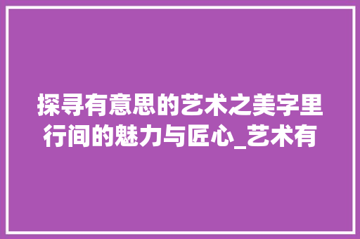 探寻有意思的艺术之美字里行间的魅力与匠心_艺术有意思的字怎么写好看