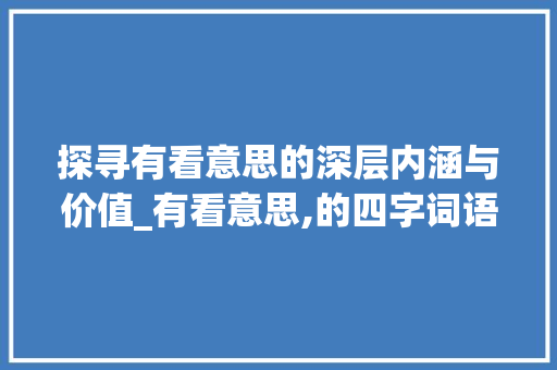 探寻有看意思的深层内涵与价值_有看意思,的四字词语