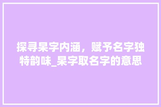探寻杲字内涵，赋予名字独特韵味_杲字取名字的意思是啥