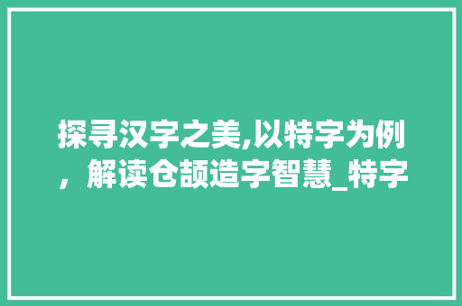 探寻汉字之美,以特字为例,解读仓颉造字智慧_特字的仓颉打法是什么意思 第1张 探寻汉字之美,以特字为例,解读仓颉造字智慧_特字的仓颉打法是什么意思 第1张