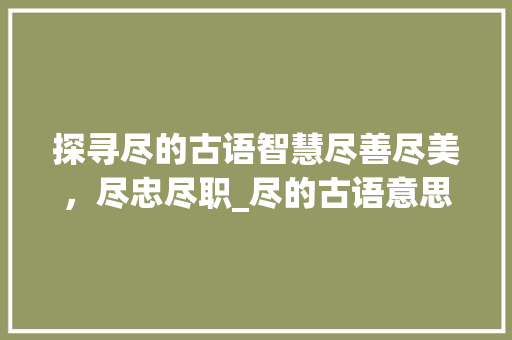 探寻尽的古语智慧尽善尽美，尽忠尽职_尽的古语意思是什么字啊  第1张