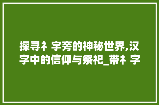 探寻礻字旁的神秘世界,汉字中的信仰与祭祀_带礻字旁的字是什么意思