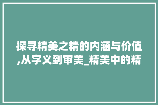 探寻精美之精的内涵与价值,从字义到审美_精美中的精字是什么意思
