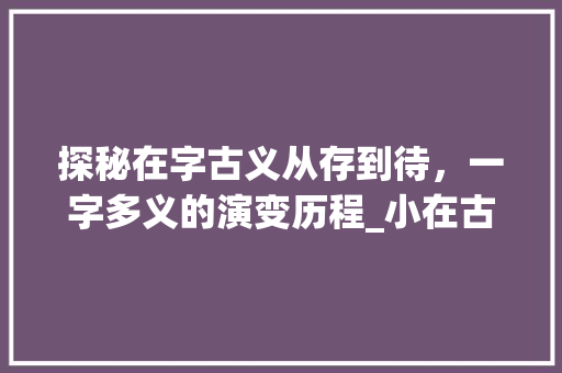 探秘在字古义从存到待，一字多义的演变历程_小在古代的字是什么意思