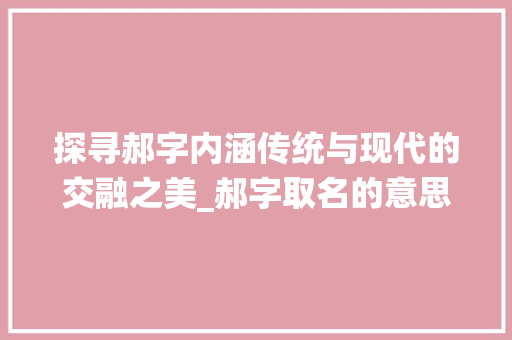 探寻郝字内涵传统与现代的交融之美_郝字取名的意思是啥呀