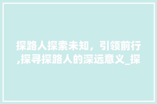 探路人探索未知，引领前行,探寻探路人的深远意义_探路人三个字的意思