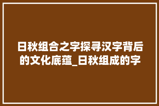 日秋组合之字探寻汉字背后的文化底蕴_日秋组成的字有什么意思