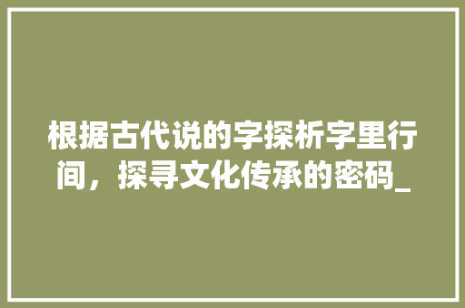 根据古代说的字探析字里行间，探寻文化传承的密码_古代说的字是什么意思