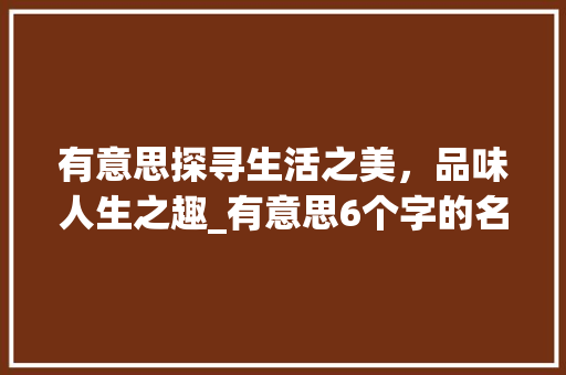 有意思探寻生活之美，品味人生之趣_有意思6个字的名字