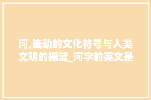 河,流动的文化符号与人类文明的摇篮_河字的英文是什么意思