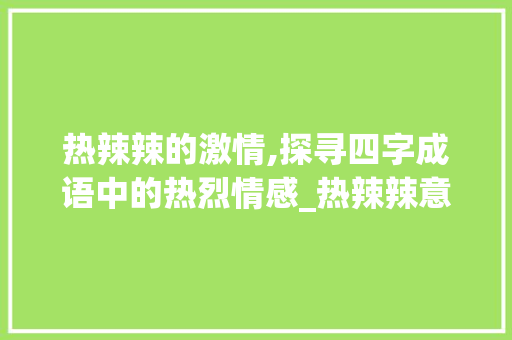 热辣辣的激情,探寻四字成语中的热烈情感_热辣辣意思的四字成语