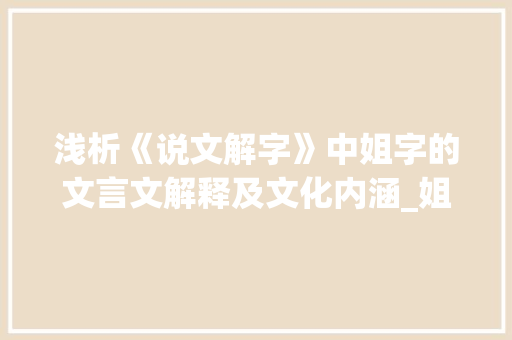 浅析《说文解字》中姐字的文言文解释及文化内涵_姐字的文言文解释及意思