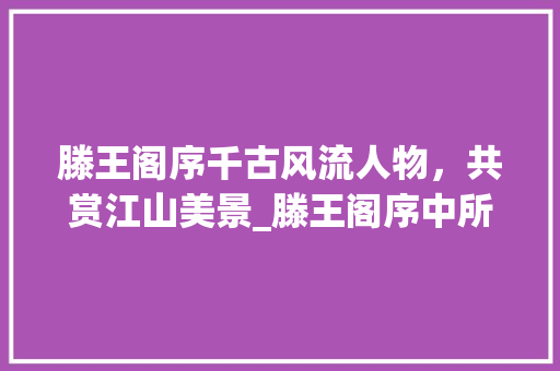 滕王阁序千古风流人物，共赏江山美景_滕王阁序中所有字的意思