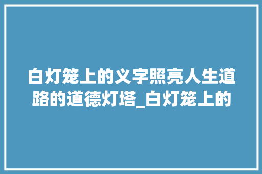 白灯笼上的义字照亮人生道路的道德灯塔_白灯笼上的义字什么意思