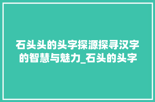 石头头的头字探源探寻汉字的智慧与魅力_石头的头字是什么意思啊 第1张 石头头的头字探源探寻汉字的智慧与魅力_石头的头字是什么意思啊 第1张