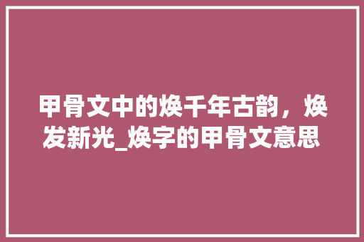 甲骨文中的焕千年古韵,焕发新光_焕字的甲骨文意思是什么