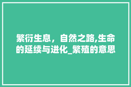 繁衍生息，自然之路,生命的延续与进化_繁殖的意思解释10个字