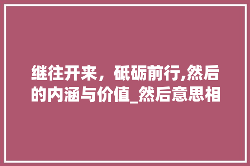 继往开来，砥砺前行,然后的内涵与价值_然后意思相近的四字词语