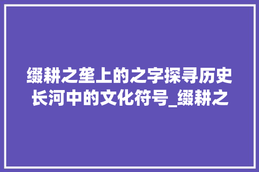 缀耕之垄上的之字探寻历史长河中的文化符号_缀耕之垄上的之字的意思