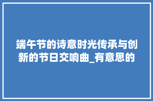 端午节的诗意时光传承与创新的节日交响曲_有意思的端午节400字