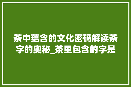 茶中蕴含的文化密码解读茶字的奥秘_茶里包含的字是什么意思