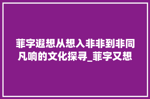 菲字遐想从想入非非到非同凡响的文化探寻_菲字又想入非非的意思吗