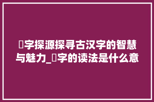 芐字探源探寻古汉字的智慧与魅力_芐字的读法是什么意思啊