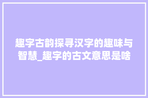趣字古韵探寻汉字的趣味与智慧_趣字的古文意思是啥啊