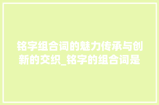铭字组合词的魅力传承与创新的交织_铭字的组合词是什么意思