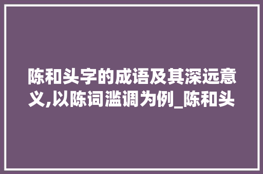陈和头字的成语及其深远意义,以陈词滥调为例_陈和头字的成语是什么意思