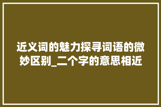 近义词的魅力探寻词语的微妙区别_二个字的意思相近的词语
