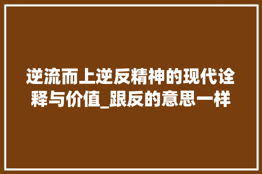 逆流而上逆反精神的现代诠释与价值_跟反的意思一样的谐音字