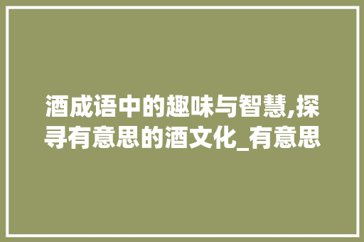 酒成语中的趣味与智慧,探寻有意思的酒文化_有意思的酒成语有哪些字