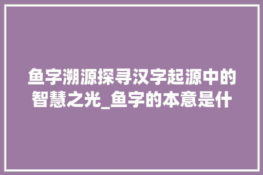 鱼字溯源探寻汉字起源中的智慧之光_鱼字的本意是什么意思