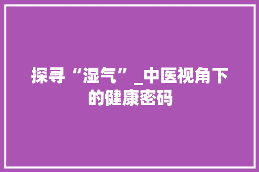 探寻“湿气”_中医视角下的健康密码
